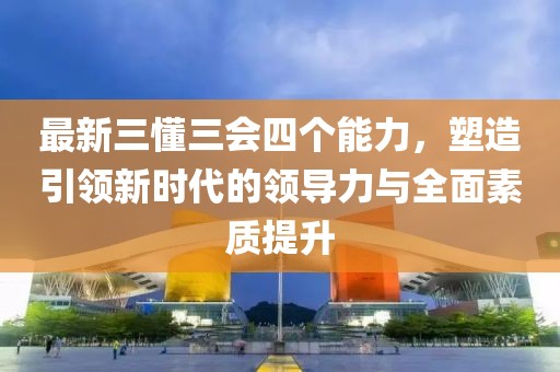 最新三懂三會四個能力，塑造引領(lǐng)新時代的領(lǐng)導(dǎo)力與全面素質(zhì)提升