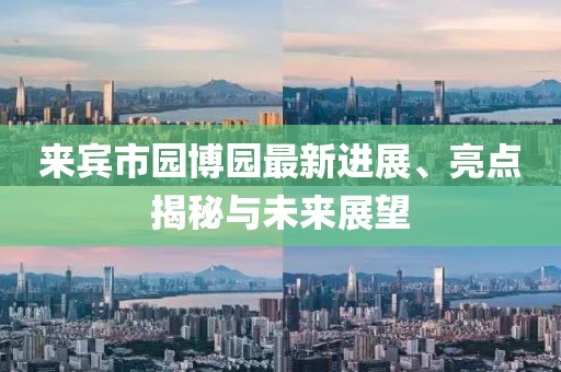 來賓市園博園最新進(jìn)展、亮點(diǎn)揭秘與未來展望