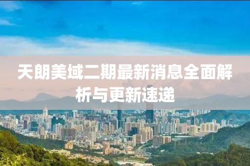 天朗美域二期最新消息全面解析與更新速遞