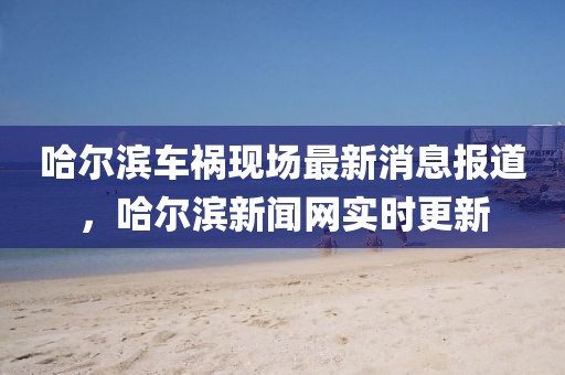 哈爾濱車禍現(xiàn)場(chǎng)最新消息報(bào)道，哈爾濱新聞網(wǎng)實(shí)時(shí)更新