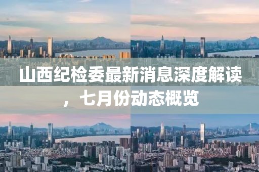 山西紀(jì)檢委最新消息深度解讀，七月份動(dòng)態(tài)概覽