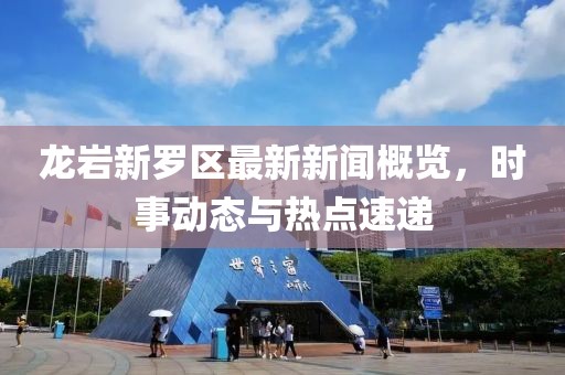 龍巖新羅區(qū)最新新聞概覽，時(shí)事動態(tài)與熱點(diǎn)速遞