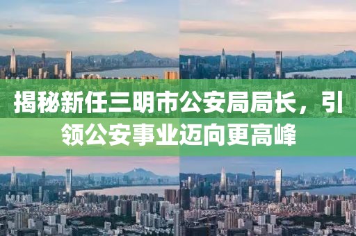 揭秘新任三明市公安局局長，引領(lǐng)公安事業(yè)邁向更高峰