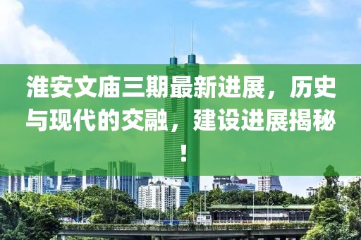 淮安文廟三期最新進展，歷史與現(xiàn)代的交融，建設(shè)進展揭秘！