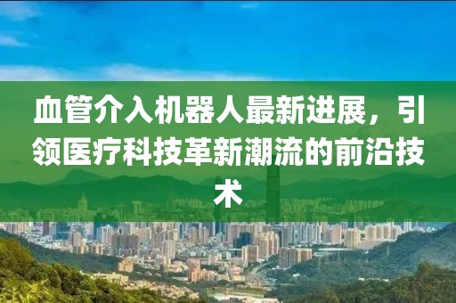血管介入機(jī)器人最新進(jìn)展，引領(lǐng)醫(yī)療科技革新潮流的前沿技術(shù)