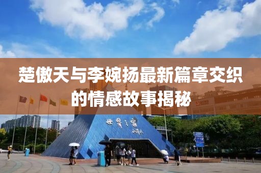 楚傲天與李婉揚(yáng)最新篇章交織的情感故事揭秘
