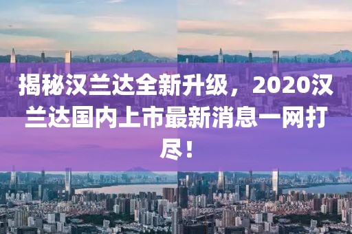 揭秘漢蘭達(dá)全新升級，2020漢蘭達(dá)國內(nèi)上市最新消息一網(wǎng)打盡！