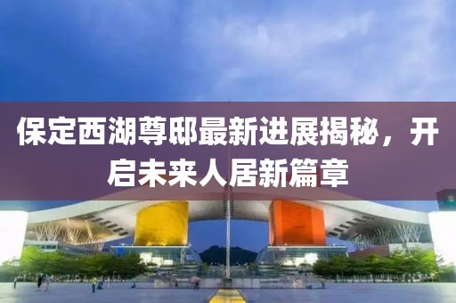 保定西湖尊邸最新進(jìn)展揭秘，開啟未來人居新篇章
