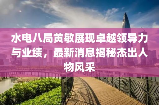 水電八局黃敏展現(xiàn)卓越領(lǐng)導(dǎo)力與業(yè)績(jī)，最新消息揭秘杰出人物風(fēng)采