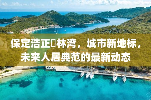 保定浩正渼林灣，城市新地標(biāo)，未來(lái)人居典范的最新動(dòng)態(tài)