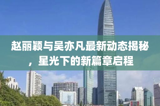 趙麗穎與吳亦凡最新動(dòng)態(tài)揭秘，星光下的新篇章啟程