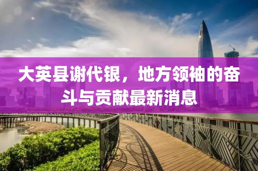 大英縣謝代銀，地方領(lǐng)袖的奮斗與貢獻(xiàn)最新消息