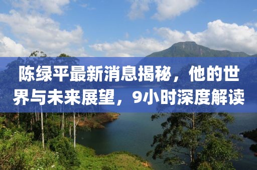 陳綠平最新消息揭秘，他的世界與未來展望，9小時深度解讀