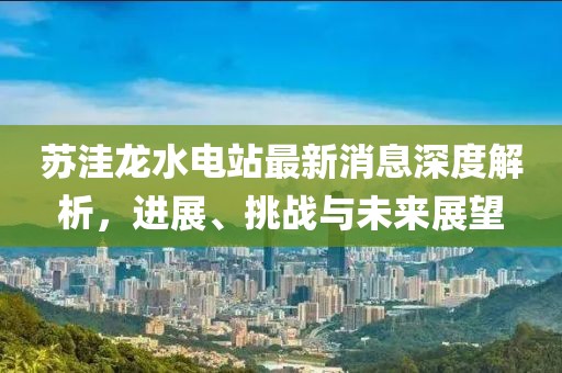 蘇洼龍水電站最新消息深度解析，進(jìn)展、挑戰(zhàn)與未來展望