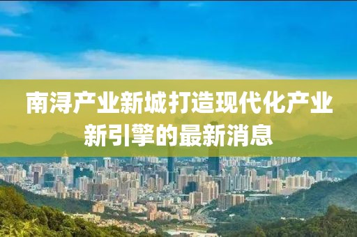 南潯產(chǎn)業(yè)新城打造現(xiàn)代化產(chǎn)業(yè)新引擎的最新消息
