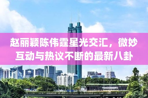 趙麗穎陳偉霆星光交匯，微妙互動(dòng)與熱議不斷的最新八卦