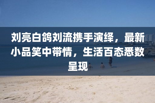 劉亮白鴿劉流攜手演繹，最新小品笑中帶情，生活百態(tài)悉數(shù)呈現(xiàn)