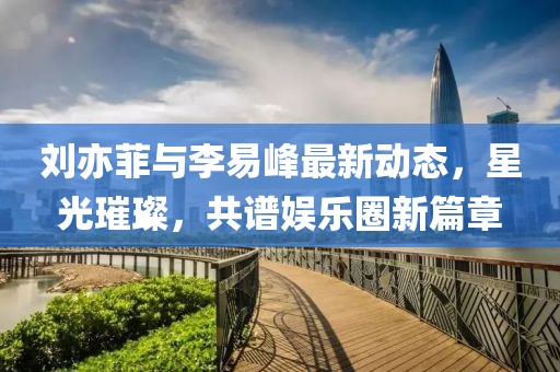 劉亦菲與李易峰最新動態(tài)，星光璀璨，共譜娛樂圈新篇章