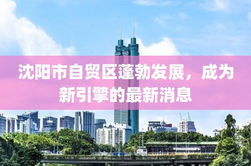 沈陽市自貿(mào)區(qū)蓬勃發(fā)展，成為新引擎的最新消息