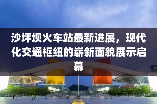 沙坪壩火車站最新進(jìn)展，現(xiàn)代化交通樞紐的嶄新面貌展示啟幕
