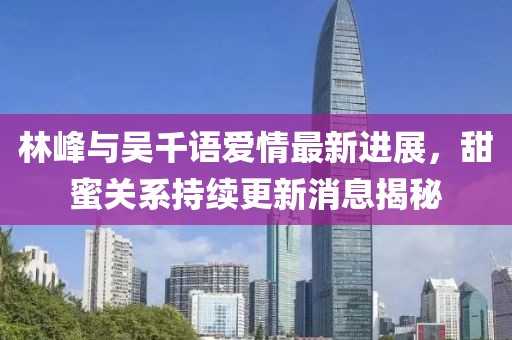 林峰與吳千語愛情最新進展，甜蜜關(guān)系持續(xù)更新消息揭秘