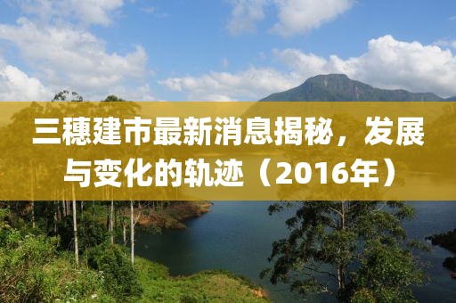 三穗建市最新消息揭秘，發(fā)展與變化的軌跡（2016年）