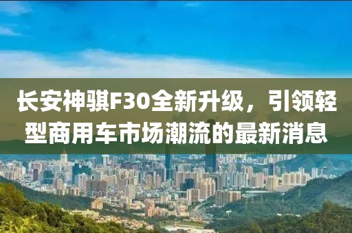 長安神騏F30全新升級，引領(lǐng)輕型商用車市場潮流的最新消息