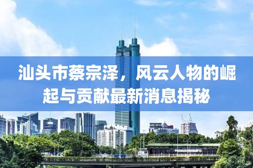汕頭市蔡宗澤，風(fēng)云人物的崛起與貢獻(xiàn)最新消息揭秘