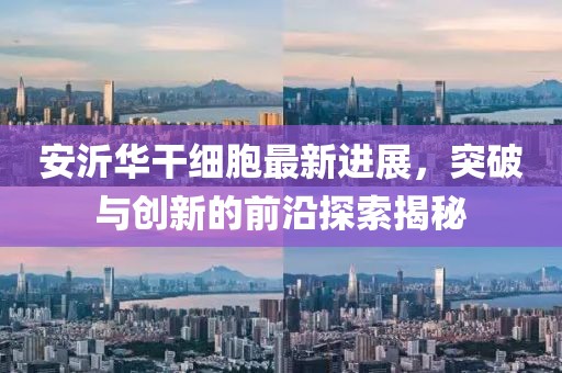 安沂華干細(xì)胞最新進(jìn)展，突破與創(chuàng)新的前沿探索揭秘