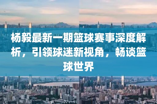 楊毅最新一期籃球賽事深度解析，引領(lǐng)球迷新視角，暢談籃球世界