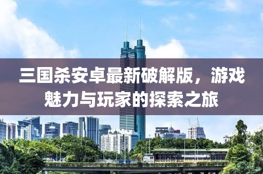 三國殺安卓最新破解版，游戲魅力與玩家的探索之旅