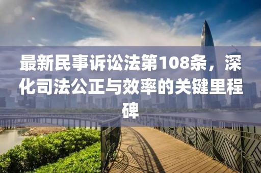 最新民事訴訟法第108條，深化司法公正與效率的關(guān)鍵里程碑