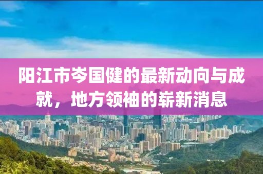 陽(yáng)江市岑國(guó)健的最新動(dòng)向與成就，地方領(lǐng)袖的嶄新消息