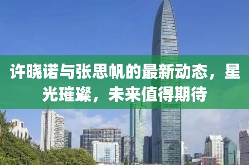 許曉諾與張思帆的最新動(dòng)態(tài)，星光璀璨，未來(lái)值得期待
