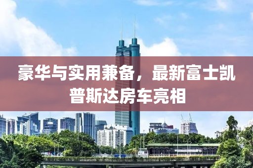 豪華與實(shí)用兼?zhèn)?，最新富士凱普斯達(dá)房車(chē)亮相