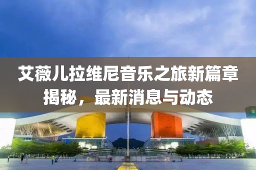 艾薇兒拉維尼音樂(lè)之旅新篇章揭秘，最新消息與動(dòng)態(tài)