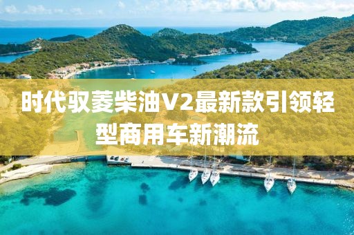 時(shí)代馭菱柴油V2最新款引領(lǐng)輕型商用車新潮流