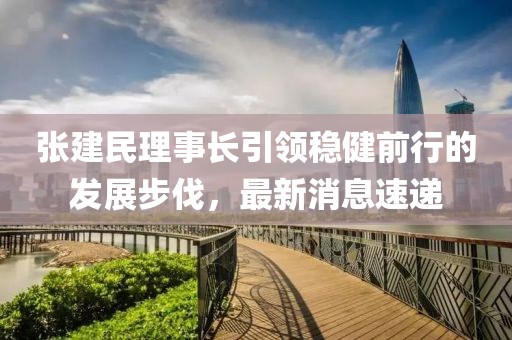 張建民理事長引領(lǐng)穩(wěn)健前行的發(fā)展步伐，最新消息速遞