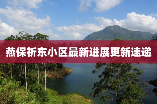 燕保祈東小區(qū)最新進展更新速遞