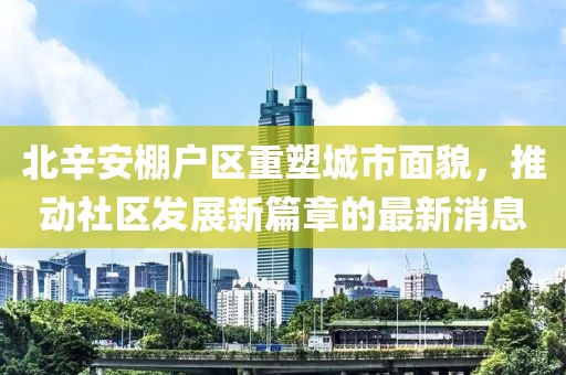 北辛安棚戶(hù)區(qū)重塑城市面貌，推動(dòng)社區(qū)發(fā)展新篇章的最新消息