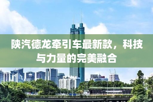 陜汽德龍牽引車最新款，科技與力量的完美融合