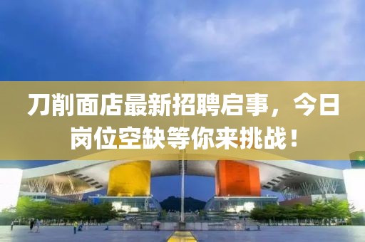 刀削面店最新招聘啟事，今日崗位空缺等你來(lái)挑戰(zhàn)！