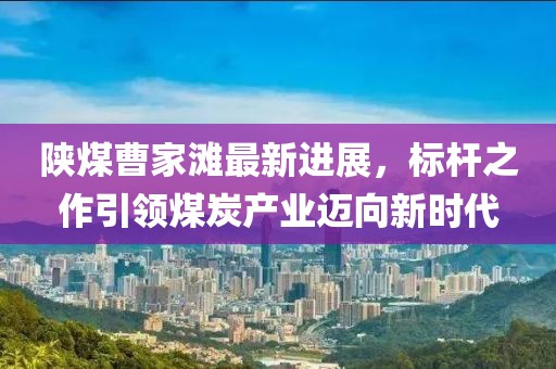 陜煤曹家灘最新進(jìn)展，標(biāo)桿之作引領(lǐng)煤炭產(chǎn)業(yè)邁向新時(shí)代