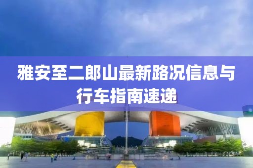 雅安至二郎山最新路況信息與行車指南速遞