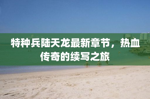 特種兵陸天龍最新章節(jié)，熱血傳奇的續(xù)寫之旅