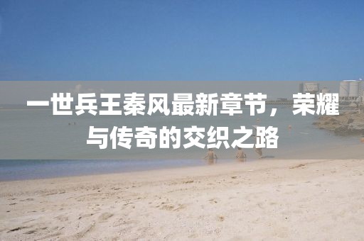 一世兵王秦風(fēng)最新章節(jié)，榮耀與傳奇的交織之路