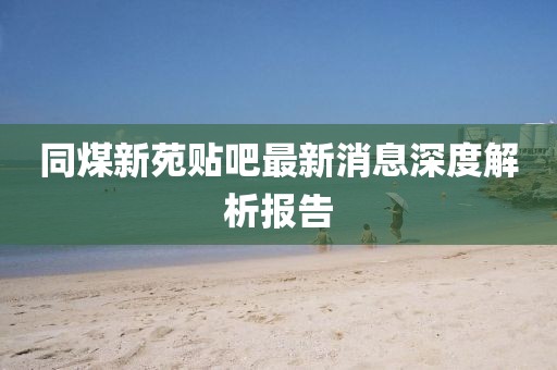 同煤新苑貼吧最新消息深度解析報(bào)告