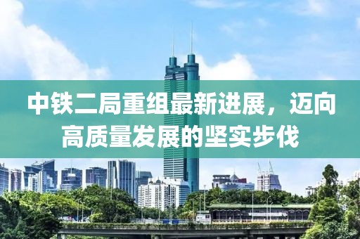 中鐵二局重組最新進展，邁向高質量發(fā)展的堅實步伐