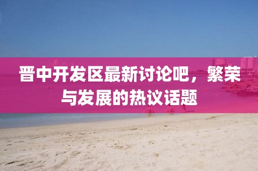 晉中開發(fā)區(qū)最新討論吧，繁榮與發(fā)展的熱議話題