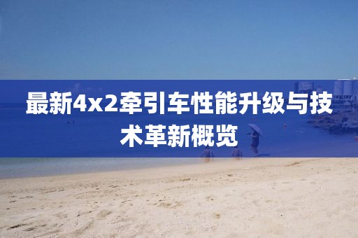 最新4x2牽引車性能升級(jí)與技術(shù)革新概覽